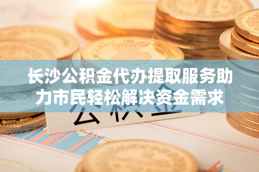 金宁长沙公积金代办提取服务助力市民轻松解决资金需求