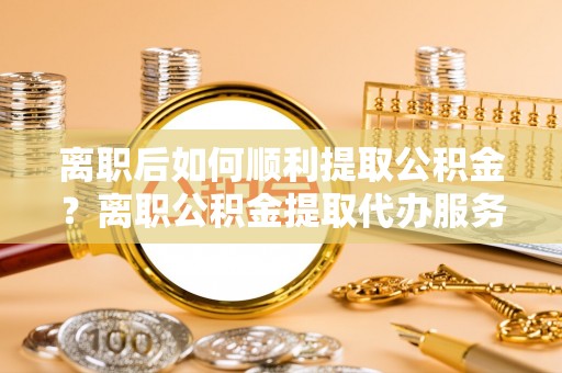 金宁离职后如何顺利提取公积金？离职公积金提取代办服务帮你搞定！