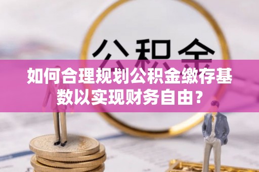 金宁如何合理规划公积金缴存基数以实现财务自由？